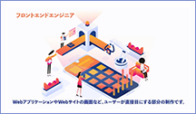 フロントエンドエンジニア WebアプリケーションやWebサイトの画面など、ユーザーが直接目にする部分の制作です。